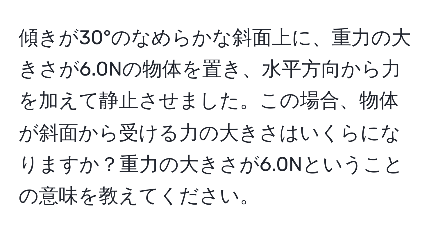 傾きが30°のなめらかな斜面上に、重力の大きさが6.0Nの物体を置き、水平方向から力を加えて静止させました。この場合、物体が斜面から受ける力の大きさはいくらになりますか？重力の大きさが6.0Nということの意味を教えてください。