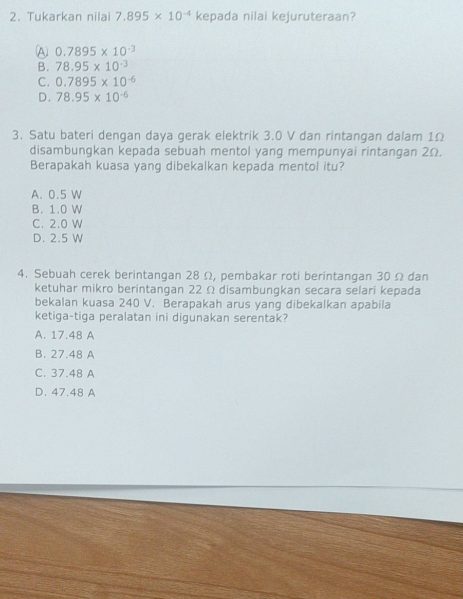 Tukarkan nilai 7.895* 10^(-4) kepada nilai kejuruteraan?
A 0.7895* 10^(-3)
B. 78.95* 10^(-3)
C. 0.7895* 10^(-6)
D. 78.95* 10^(-6)
3. Satu bateri dengan daya gerak elektrik 3.0 V dan rintangan dalam 1Ω
disambungkan kepada sebuah mentol yang mempunyai rintangan 2Ω.
Berapakah kuasa yang dibekalkan kepada mentol itu?
A. 0.5 W
B. 1.0 W
C. 2.0 W
D. 2.5 W
4. Sebuah cerek berintangan 28 Ω, pembakar roti berintangan 30 Ω dan
ketuhar mikro berintangan 22 Ω disambungkan secara selari kepada
bekalan kuasa 240 V. Berapakah arus yang dibekalkan apabila
ketiga-tiga peralatan ini digunakan serentak?
A. 17.48 A
B. 27.48 A
C. 37.48 A
D. 47.48 A