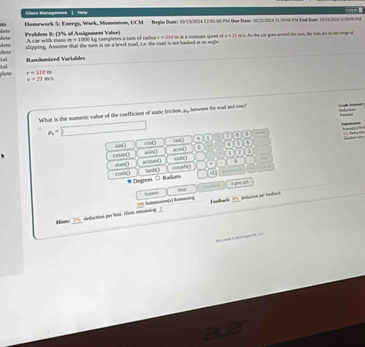 Class Management | Help 
us Homework 5: Energy, Work, Momentum, UCM Begin Date: 10/13/2024 12:01:00 PM Due Date: 10/22/2024 11:59:00 PM Ead Duse: 10/24/2024 11:59.00 PM 
lete lete Problem 8: (3% of Assignment Value) a at a constant speed of v=21 m's. As the car goes around the turn, the tires are on the verge of 
A car with mass m=1000 kg completes a tum of radius r=510m
lete lete slipping. Assume that the turn is on a level road, i.e. the road is not banked at an angle. 
tial dal Randomized Variables 
plete r=510m
v=21m/s
What is the numeric value of the coefficient of static friction, py, between the road and tires? Grade Sommary Deduction 
Barm a
mu _s=□ 1 7 B 9 . 
Amunege1). Rum == Dedo === 
sin() cos() can( π dled vere 
cotan() asin() acos() E 4 5 6 
atan() acotan[ sinh() 1 2 3 
cosh() tanh() cotanh() 0 . 
√ D 
Degrees ○ Radians BAOAMPACY c n 
1 give upl 
100 Submission(s) Remaining Subm 1int Tend bai s 
Feedback: 0% deduction per feedbuck 
Hints: 5% deduction per hint. Hims remaining: 2 
A2 comna E 2004 Expue UA, L2C