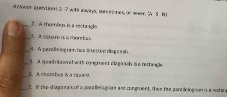 Answer questions 2 -7 with always, sometimes, or never. (A S N) 
_2. A rhombus is a rectangle. 
_3.A square is a rhombus. 
_4. A parallelogram has bisected diagonals. 
_5. A quadrilateral with congruent diagonals is a rectangle 
_6. A rhombus is a square. 
_7. If the diagonals of a parallelogram are congruent, then the parallelogram is a rectang