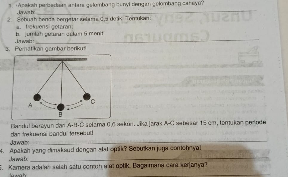 Apakah perbedaan antara gelombang bunyi dengan gelombang cahaya? 
Jawab: 
_ 
2. Sebuah benda bergetar selama 0, 5 detik. Tentukan: 
a. frekuensi getaran; 
b. jumlah getaran dalam 5 menit! 
Jawab:_ 
3. Perhatikan gambar berikut! 
C 
A 
B 
Bandul berayun dari A-B-C selama 0, 6 sekon. Jika jarak A-C sebesar 15 cm, tentukan periode 
dan frekuensi bandul tersebut! 
Jawab: 
_ 
4. Apakah yang dimaksud dengan alat optik? Sebutkan juga contohnya! 
Jawab: 
_ 
5. Kamera adalah salah satu contoh alat optik. Bagaimana cara kerjanya? 
lawab: 
_