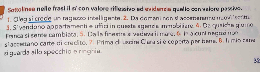 Sottolinea nelle frasi il si con valore riflessivo ed evidenzia quello con valore passivo. 
1. Oleg si crede un ragazzo intelligente. 2. Da domani non si accetteranno nuovi iscritti. 
3, Si vendono appartamenti e uffici in questa agenzia immobiliare. 4. Da qualche giorno 
Franca si sente cambiata. 5. Dalla finestra si vedeva il mare. 6. In alcuni negozi non 
si accettano carte di credito. 7. Prima di uscire Clara si è coperta per bene. 8. Il mio cane 
si guarda allo specchio e ringhia. 
32