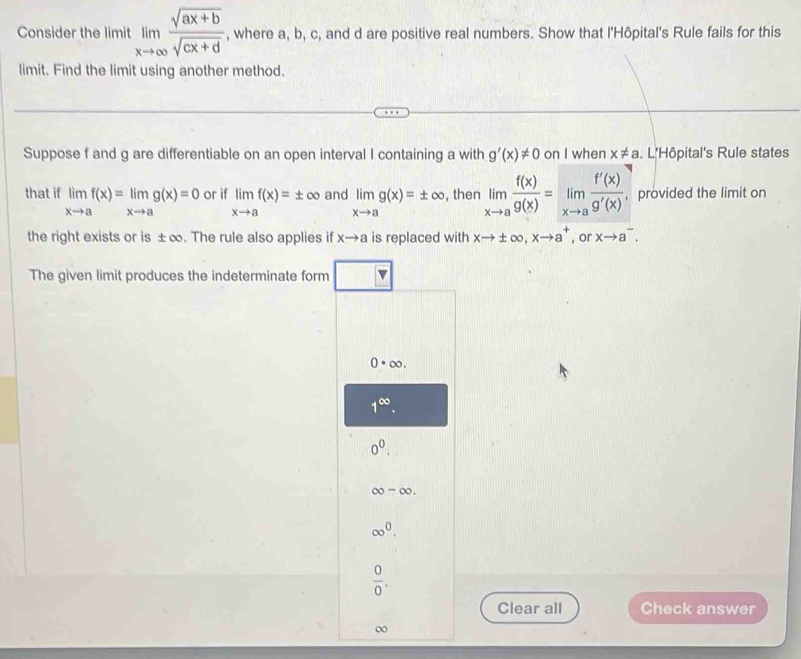 Consider the limit limlimits _xto ∈fty  (sqrt(ax+b))/sqrt(cx+d)  , where a, b, c, and d are positive real numbers. Show that l'Hôpital's Rule fails for this
limit. Find the limit using another method.
Suppose f and g are differentiable on an open interval I containing a with g'(x)!= 0 on I when x!= a. L'Hôpital's Rule states
that if limlimits _xto af(x)=limlimits _xto ag(x)=0 or if limlimits _xto af(x)=± ∞ and limlimits _xto ag(x)=± ∈fty , then limlimits _xto a f(x)/g(x) =limlimits _xto a f'(x)/g'(x)  , provided the limit on
the right exists or is ±∞. The rule also applies if xto a is replaced with xto ± ∈fty , xto a^+ , or xto a^-. 
The given limit produces the indeterminate form
0· ∈fty.
1^(∈fty).
0^0.
∈fty -∈fty.
∈fty^0.
 0/0 . 
Clear all Check answer
∞