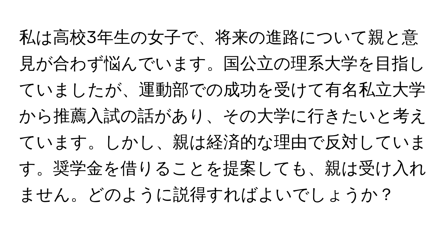 私は高校3年生の女子で、将来の進路について親と意見が合わず悩んでいます。国公立の理系大学を目指していましたが、運動部での成功を受けて有名私立大学から推薦入試の話があり、その大学に行きたいと考えています。しかし、親は経済的な理由で反対しています。奨学金を借りることを提案しても、親は受け入れません。どのように説得すればよいでしょうか？