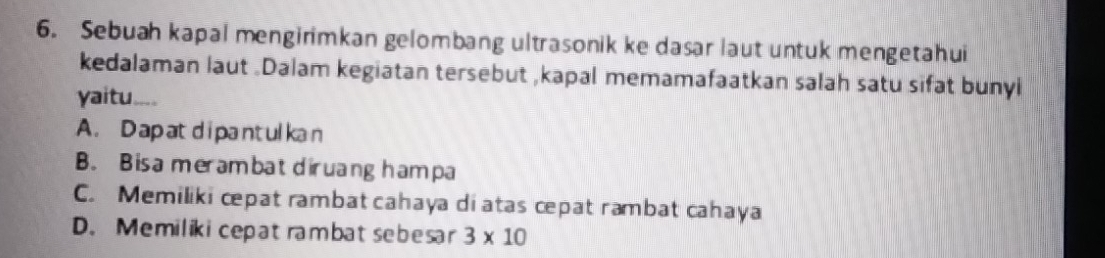 Sebuah kapal mengirimkan gelombang ultrasonik ke dasar laut untuk mengetahui
kedalaman laut .Dalam kegiatan tersebut ,kapal memamafaatkan salah satu sifat bunyi
yaitu. be a
A. D ap atdi pantul kan
B. Bisa merambat diruang ham pa
C. Memiliki cpat rambat cahaya di atas cepat rambat cahaya
D. Memilikicepatrambatsebesar 3* 10