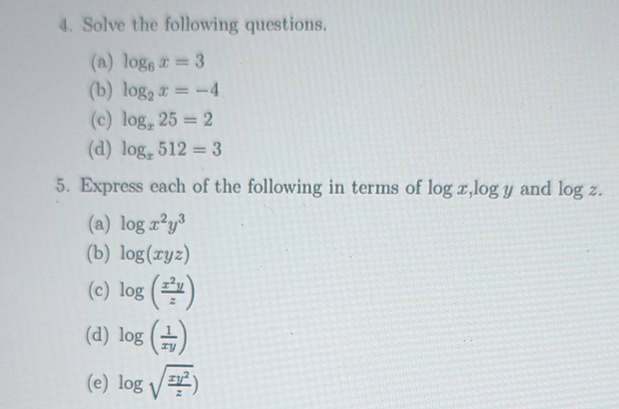 Solve the following questions. 
(a) log _6x=3
(b) log _2x=-4
(c) log _x25=2
(d) log _x512=3
5. Express each of the following in terms of log x, logy and log z. 
(a) log x^2y^3
(b) log (xyz)
(c) log ( x^2y/z )
(d) log ( 1/xy )
(e) log sqrt(frac xy^2)z)