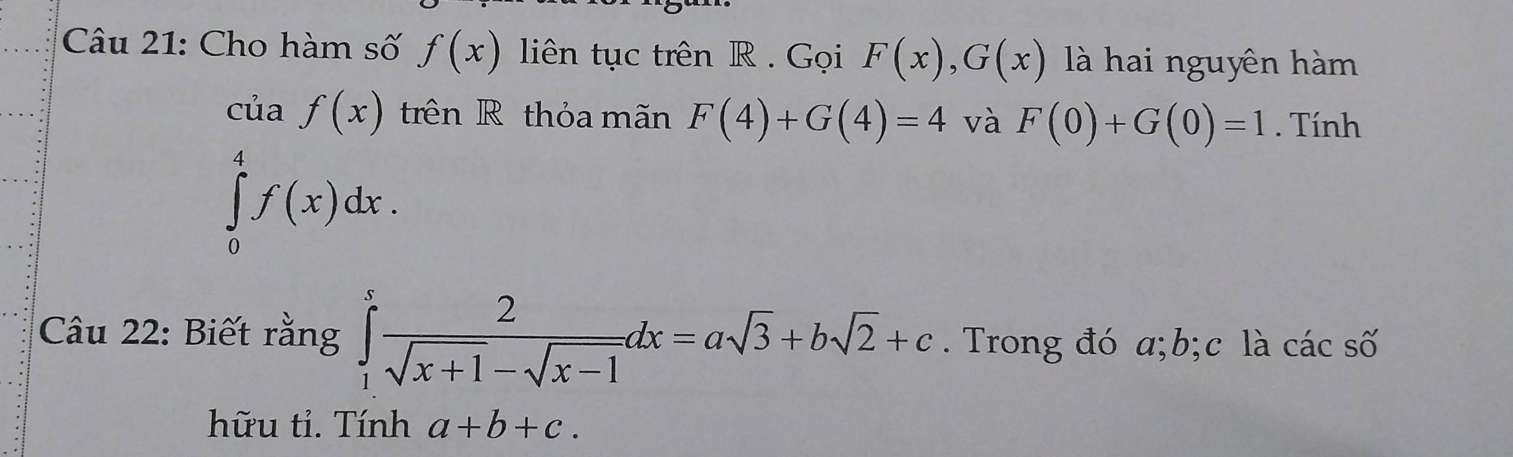 Cho hàm số f(x) liên tục trên R . Gọi F(x), G(x) là hai nguyên hàm 
của f(x) trên R thỏa mãn F(4)+G(4)=4 và F(0)+G(0)=1. Tính
∈tlimits _0^(4f(x)dx. 
Câu 22: Biết rằng ∈tlimits _1^xfrac 2)sqrt(x+1)-sqrt(x-1)dx=asqrt(3)+bsqrt(2)+c. Trong đó a; b;c là các số 
hữu tỉ. Tính a+b+c.