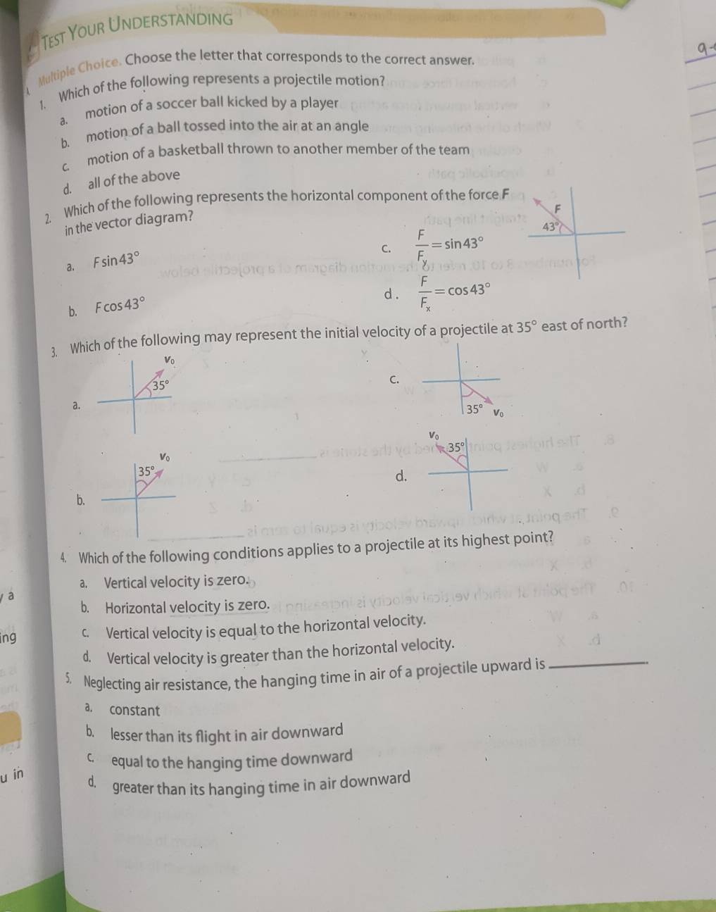 Test Your Understanding
Multiple Choice. Choose the letter that corresponds to the correct answer.
1. Which of the following represents a projectile motion?
a. motion of a soccer ball kicked by a player
b. motion of a ball tossed into the air at an angle
c motion of a basketball thrown to another member of the team
d. all of the above
2. Which of the following represents the horizontal component of the force F
in the vector diagram?
a. Fsin 43°
C. frac FF_y=sin 43°
b. Fcos 43°
d . frac FF_x=cos 43°
3. Which of the following may represent the initial velocity of a projectile at 35° east of north?
C.
a.
V_0
d.
b.
4. Which of the following conditions applies to a projectile at its highest point?
a. Vertical velocity is zero.
a
b. Horizontal velocity is zero.
ing c. Vertical velocity is equal to the horizontal velocity.
_
d. Vertical velocity is greater than the horizontal velocity.
5. Neglecting air resistance, the hanging time in air of a projectile upward is
a. constant
b. lesser than its flight in air downward
c£equal to the hanging time downward
u in
d. greater than its hanging time in air downward