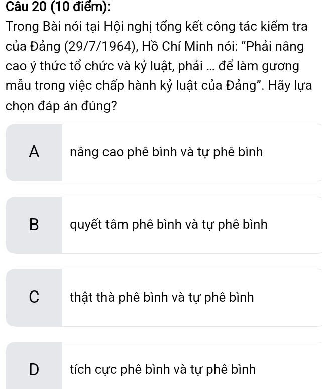 Trong Bài nói tại Hội nghị tổng kết công tác kiểm tra
của Đảng (29/7/1964), Hồ Chí Minh nói: “Phải nâng
cao ý thức tổ chức và kỷ luật, phải ... để làm gương
mẫu trong việc chấp hành kỷ luật của Đảng". Hãy lựa
chọn đáp án đúng?
A nâng cao phê bình và tự phê bình
B quyết tâm phê bình và tự phê bình
C thật thà phê bình và tự phê bình
D tích cực phê bình và tự phê bình