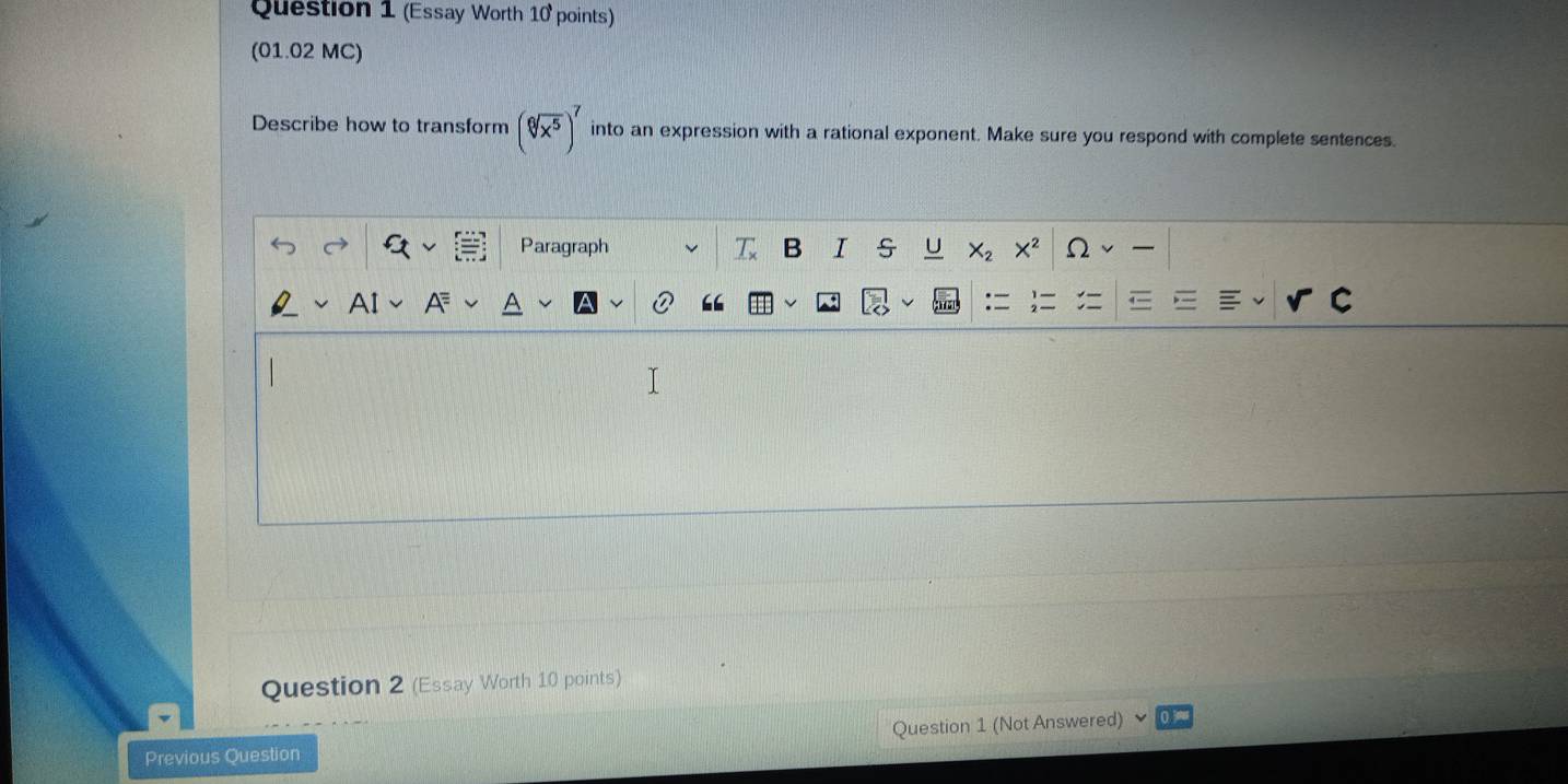 (Essay Worth 10 points)
(01.02 MC)
Describe how to transform (sqrt[6](x^5))^7 into an expression with a rational exponent. Make sure you respond with complete sentences.
Question 2 (Essay Worth 10 points)
Previous Question Question 1 (Not Answered)