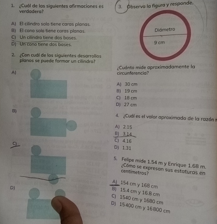 Cuál de las siguientes afirmaciones es 3. Observa la figura y responde.
verdadera?
A) El cilindro solo tiene caras planas.
B) El cono solo tiene caras planas.
C) Un cilindro tiene dos bases.
D) Un cono tiene dos bases. 
2. Con cuál de los siguientes desarrollos
planos se puede formar un cilindro?
¿Cuánto mide aproximadamente la
A)
circunferencia?
A) 30 cm
B) 19 cm
C) 18 cm
D) 27 cm
B) 4. ¿Cuál es el valor aproximado de la razónm
A) 2.15
B) 3.14
C) 4.16
C)___
D) 1.31
5. Felipe mide 1.54 m y Enrique 1.68 m.
¿Cómo se expresan sus estaturas en
centímetros?
A) 154 cm y 168 cm
B) 15.4 cm y 16.8 cm
C) 1540 cm y 1680 cm
D) D) 15 400 cm y 16800 cm