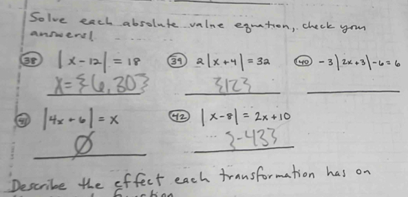 Solve each absolute valne eqution, check you 
answers! 
38 |x-12|=18 G9 2|x+4|=32 (4 o) -3|2x+3|-6=6
_ X= 6,30 _ 3123 _
|4x+6|=x 42 |x-8|=2x+10
_ 
_
3-433 frac 1/_1^2)(1^(2)(1-(2))^2)^1^2) (1-(1)^1^2))(-1)^1^(1^2))^2
Describe the effect each transformation has on