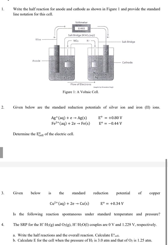 Write the half reaction for anode and cathode as shown in Figure 1 and provide the standard
line notation for this cell.
2. Given below are the standard reduction potentials of silver ion and iron (II) ions.
Ag^+(aq)+eto Ag(s) E^o=+0.80V
Fe^(2+)(aq)+2eto Fe(s) E^o=-0.44V
Determine the E_(cell)^o of the electric cell.
3. Given below is the standard reduction potential of copper
Cu^(2+)(aq)+2eto Cu(s) E^o=+0.34V
Is the following reaction spontaneous under standard temperature and pressure?
4. The SRP for the H^+/H_2(g) and O_2(g) , H /H_2O(l) couples are 0 V and 1.229 V, respectively.
a. Write the half reactions and the overall reaction. Calculate E°cell.
b. Calculate E for the cell when the pressure of H_2 is 3.0 atm and that of O_2 is 1.25 atm.