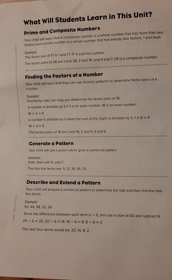 What Will Students Learn in This Unit? 
Prime and Composite Numbers 
Your child will learn that a composite number is a whole number that has more than two 
factors and a prime number is a whole number that has exactly two factors, 1 and itself. 
Example: 
The factor pair of 17 is 1 and 17. 17 is a prime number. 
_ 
The factor pairs of 28 are 1 and 28, 2 and 14, and 4 and 7. 28 is a composite number. 
Finding the Factors of a Number 
Your child will learn that they can use division patterns to determine factor pairs of a 
number. 
Example: 
Divisibility rules can help you determine the factor pairs of 18. 
A number is divisible by 2 if it is an even number. 18 is an even number.
18/ 2=9
A number is divisible by 3 when the sum of the digits is divisible by 3.1+8=9
18/ 3=6
The factors pairs of 18 are 1 and 18, 2 and 9, 3 and 6. 
_ 
Generate a Pattern 
Your child will use a given rule to grow a numerical pattern. 
Example: 
Rule: Start with 5, add 7. 
The first five terms are: 5, 12, 19, 26, 33. 
_ 
_ 
_ 
Describe and Extend a Pattern 
Your child will analyze a numerical pattern to determine the rule and then find the next 
few terms. 
Example:
50, 44, 38, 32, 26
Since the difference between each term is — 6, the rule is start at 50 and subtract 6.
26-6=20, 20-6=14, 14-6=8, 8-6=2
The next four terms would be: 20, 14, 8, 2.