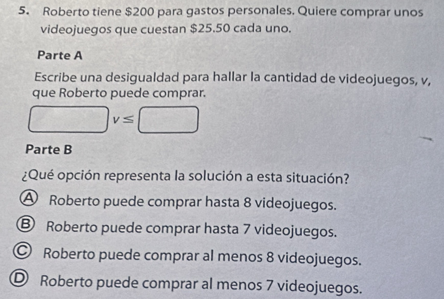 Roberto tiene $200 para gastos personales. Quiere comprar unos
videojuegos que cuestan $25.50 cada uno.
Parte A
Escribe una desigualdad para hallar la cantidad de videojuegos, v,
que Roberto puede comprar.
□ v≤ □
Parte B
¿Qué opción representa la solución a esta situación?
A Roberto puede comprar hasta 8 videojuegos.
B Roberto puede comprar hasta 7 videojuegos.
© Roberto puede comprar al menos 8 videojuegos.
D Roberto puede comprar al menos 7 videojuegos.