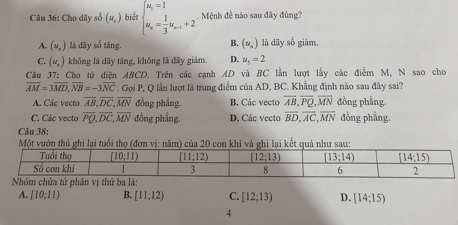 Cho dãy số (u_n) biết beginarrayl u_1=1 u_n= 1/3 u_n-1+2endarray.. Mệnh đề nào sau đây đúng?
B.
A. (u_n) là dãy số tăng. (u_n) là dãy số giảm.
C. (u_n) không là dãy tăng, không là dãy giảm. D. u_5=2
Câu 37: Cho tứ diện ABCD. Trên các cạnh AD và BC lần lượt lấy các điểm M, N sao cho
overline AM=3overline MD,overline NB=-3overline NC. Gọi P, Q lần lượt là trung điểm của AD, BC. Khẳng định nào sau đây sai?
A. Các vecto vector AB,vector DC,vector MN đồng phẳng. B. Các vecto vector AB,vector PQ,vector MN đồng phẳng.
C. Các vecto vector PQ,vector DC,vector MN đồng phẳng. D. Các vecto vector BD,vector AC,vector MN đồng phẳng.
Câu 38:
Một vườn thú ghi lại tuổi thọ (đơn vị: năm) của 20 con khỉ và ghi lại kết quả như sau:
A. [10;11) B. [11;12) C. [12;13) D. [14;15)
4