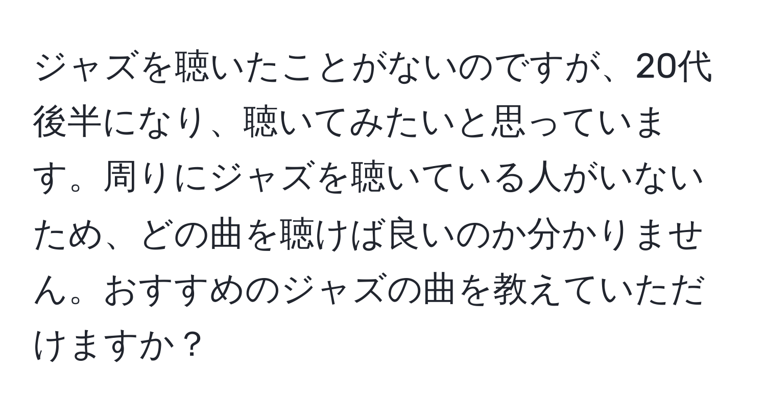 ジャズを聴いたことがないのですが、20代後半になり、聴いてみたいと思っています。周りにジャズを聴いている人がいないため、どの曲を聴けば良いのか分かりません。おすすめのジャズの曲を教えていただけますか？