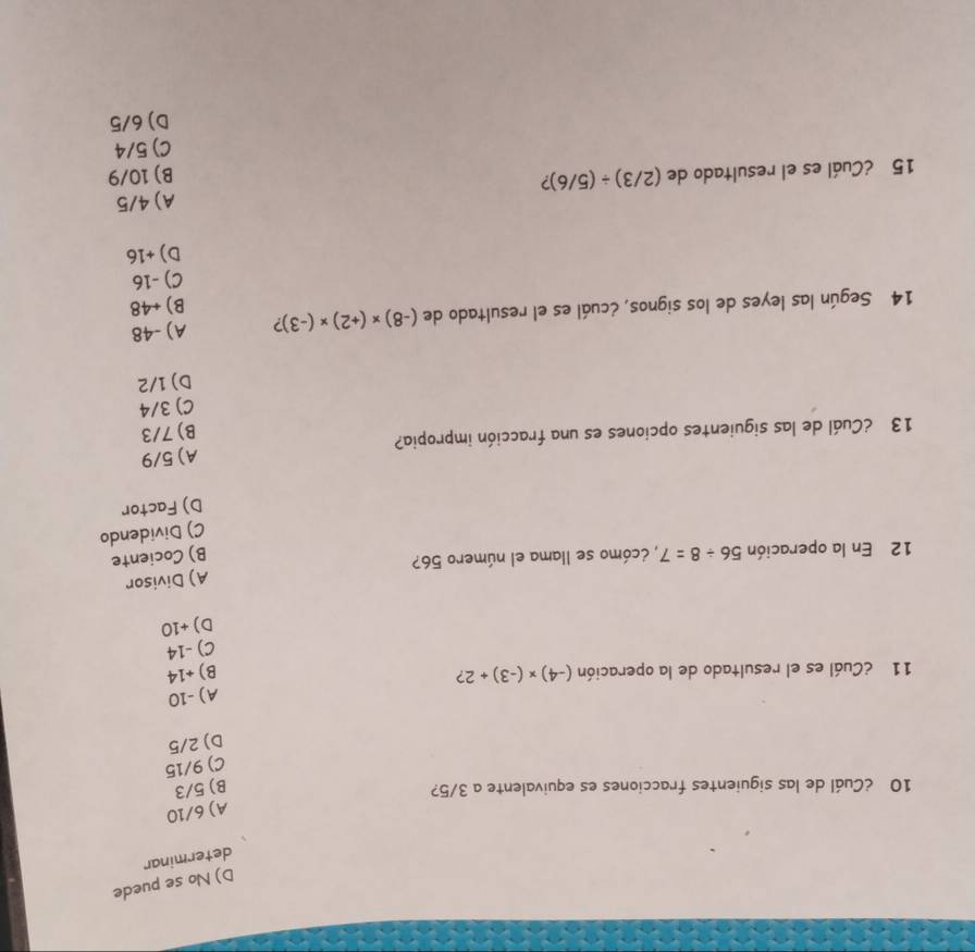 D) No se puede
determinar
A) 6/10
10 ¿Cuál de las siguientes fracciones es equivalente a 3/5? B) 5/3
C) 9/15
D) 2/5
A) -10
11 ¿Cuál es el resultado de la operación (-4)* (-3)+2 ?
B) +14
C) -14
D) +10
A) Divisor
12 En la operación 56/ 8=7 *, écómo se llama el número 56?
B) Cociente
C) Dividendo
D) Factor
13 ¿Cuál de las siguientes opciones es una fracción impropia? A) 5/9
B) 7/3
C) 3/4
D) 1/2
14 Según las leyes de los signos, ¿cuál es el resultado de (-8)* (+2)* (-3) ? A) -48
B) +48
C) -16
D) +16
15 ¿Cuál es el resultado de (2/3)/ (5/6) 2 A) 4/5
B) 10/9
C) 5/4
D) 6/5