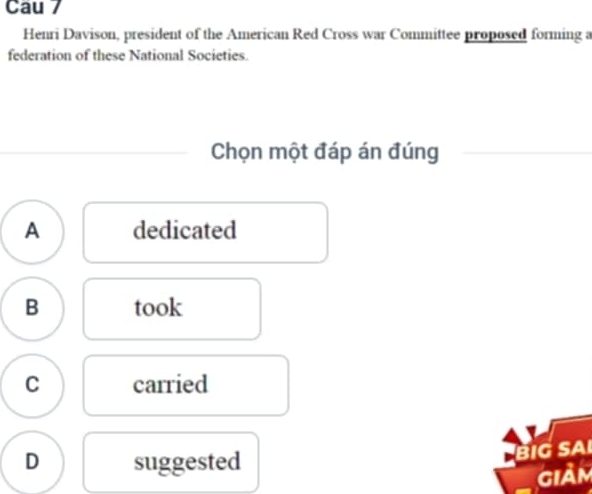 Cau 7
Henri Davison, president of the American Red Cross war Committee proposed forming a
federation of these National Societies.
Chọn một đáp án đúng
A dedicated
B took
C carried
D suggested
BIG SA
giảm