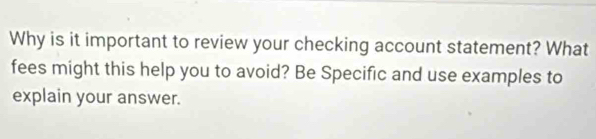 Why is it important to review your checking account statement? What 
fees might this help you to avoid? Be Specific and use examples to 
explain your answer.