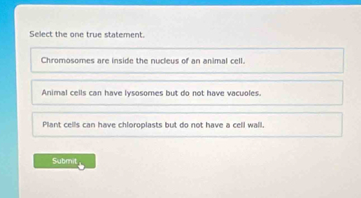 Select the one true statement.
Chromosomes are inside the nucleus of an animal cell.
Animal cells can have lysosomes but do not have vacuoles.
Plant cells can have chloroplasts but do not have a cell wall.
Submit