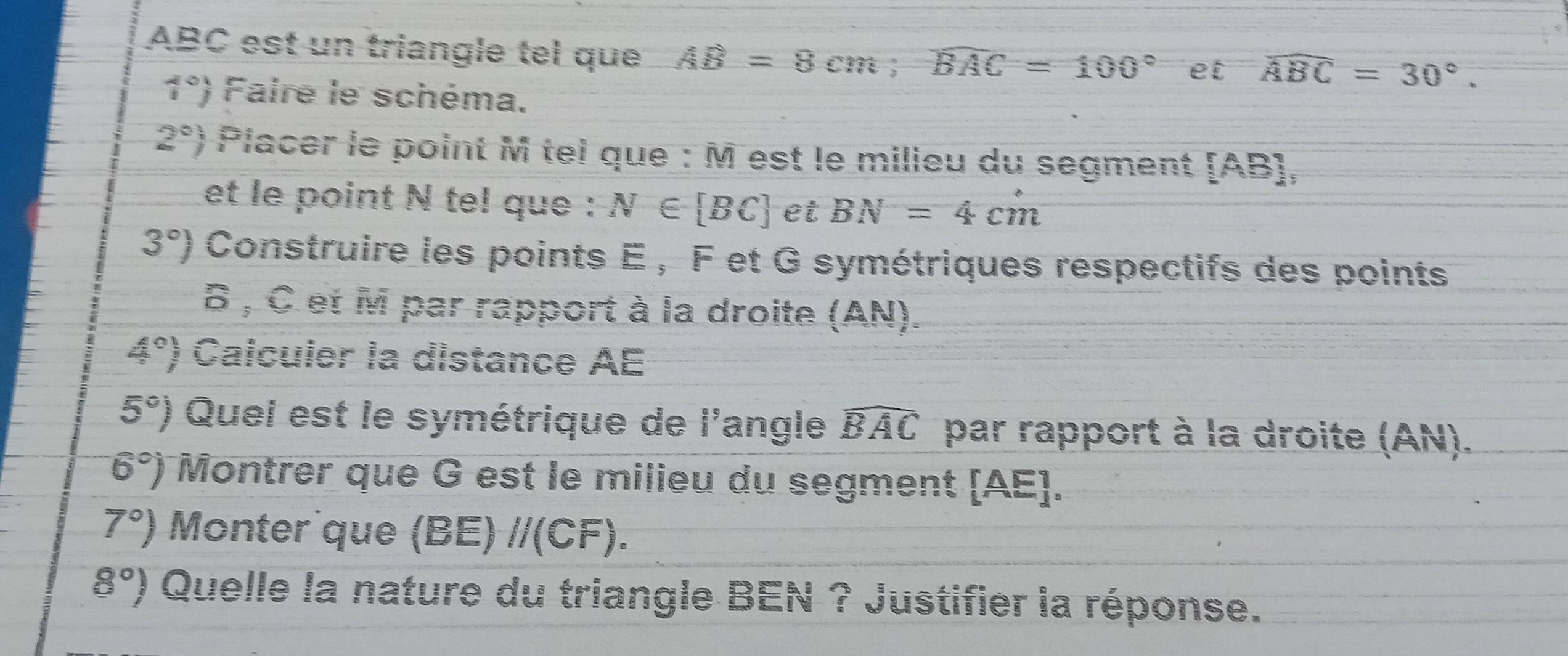 ABC est un triangle tel que AB=8cm; widehat BAC=100° et widehat ABC=30°.
1°) Faire le schéma.
2°) Placer le point M tei que : M est le milieu du segment [ AB ], 
et le point N tel que : N∈ [BC] et BN=4cm
3°) Construire les points E , F et G symétriques respectifs des points
6 , C et M par rapport à la droite (AN).
4° Calculer la distance AE
5°) Quel est le symétrique de l'angle widehat BAC par rapport à la droite (AN).
6°) Montrer que G est le milieu du segment [ AE ].
7°) Monter que (BE) //(CF).
8°) Quelle la nature du triangle BEN ? Justifier la réponse.