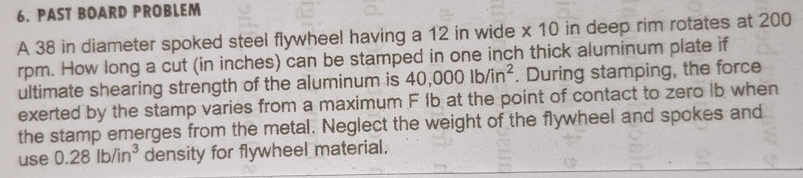 PAST BOARD PROBLEM 
A 38 in diameter spoked steel flywheel having a 12 in wide x 10 in deep rim rotates at 200
rpm. How long a cut (in inches) can be stamped in one inch thick aluminum plate if 
ultimate shearing strength of the aluminum is 40,000lb/in^2. During stamping, the force 
exerted by the stamp varies from a maximum F Ib at the point of contact to zero Ib when 
the stamp emerges from the metal. Neglect the weight of the flywheel and spokes and 
use 0.28lb/in^3 density for flywheel material.