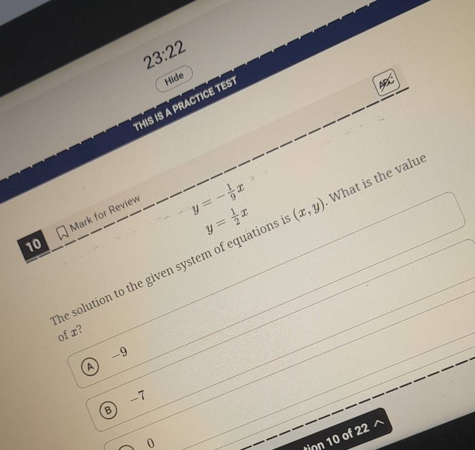 23:22 
Hide
THIS IS A PRACTICE TEST
Mark for Review
y=- 1/9 x
y= 1/2 x
he solution to the given system of equations . (x,y) What is the value
10
of x?
A  -9
B) -7
0
ion 10 of 22