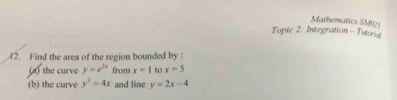 Mathematics SM025 
Topic 2: Integration - Tutorial 
2. Find the area of the region bounded by : 
(a) the curve y=e^(2x) from x=1 to x=5
(b) the curve y^2=4x and line y=2x-4