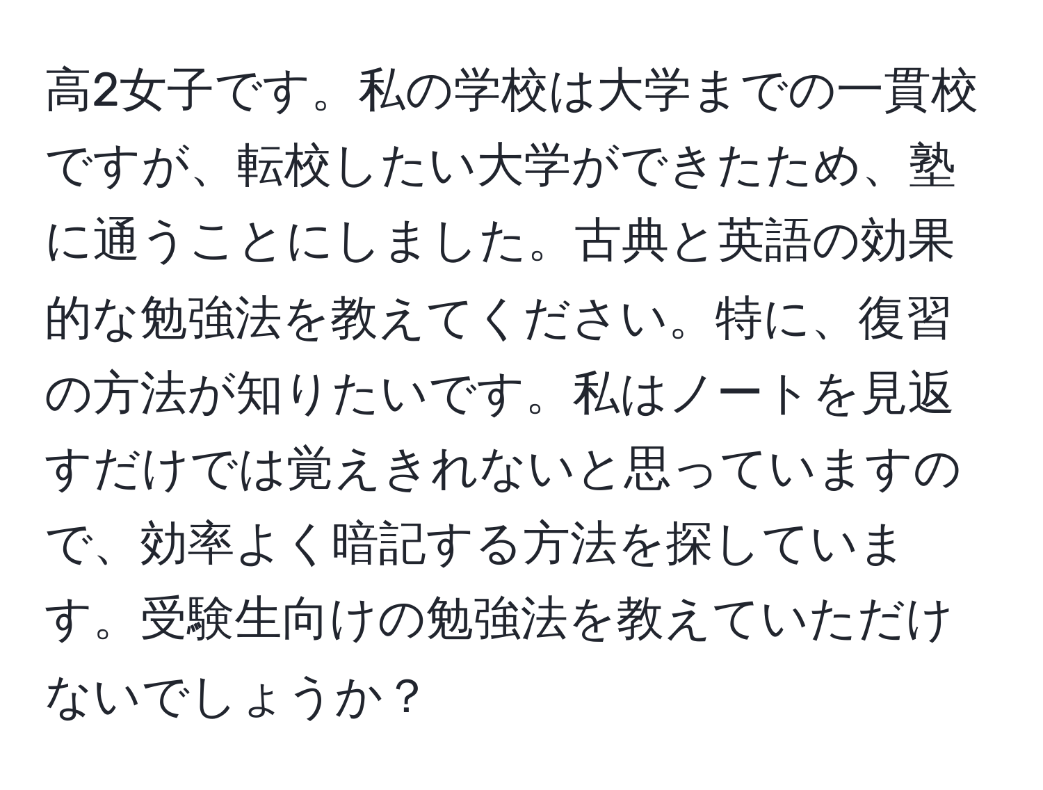 高2女子です。私の学校は大学までの一貫校ですが、転校したい大学ができたため、塾に通うことにしました。古典と英語の効果的な勉強法を教えてください。特に、復習の方法が知りたいです。私はノートを見返すだけでは覚えきれないと思っていますので、効率よく暗記する方法を探しています。受験生向けの勉強法を教えていただけないでしょうか？