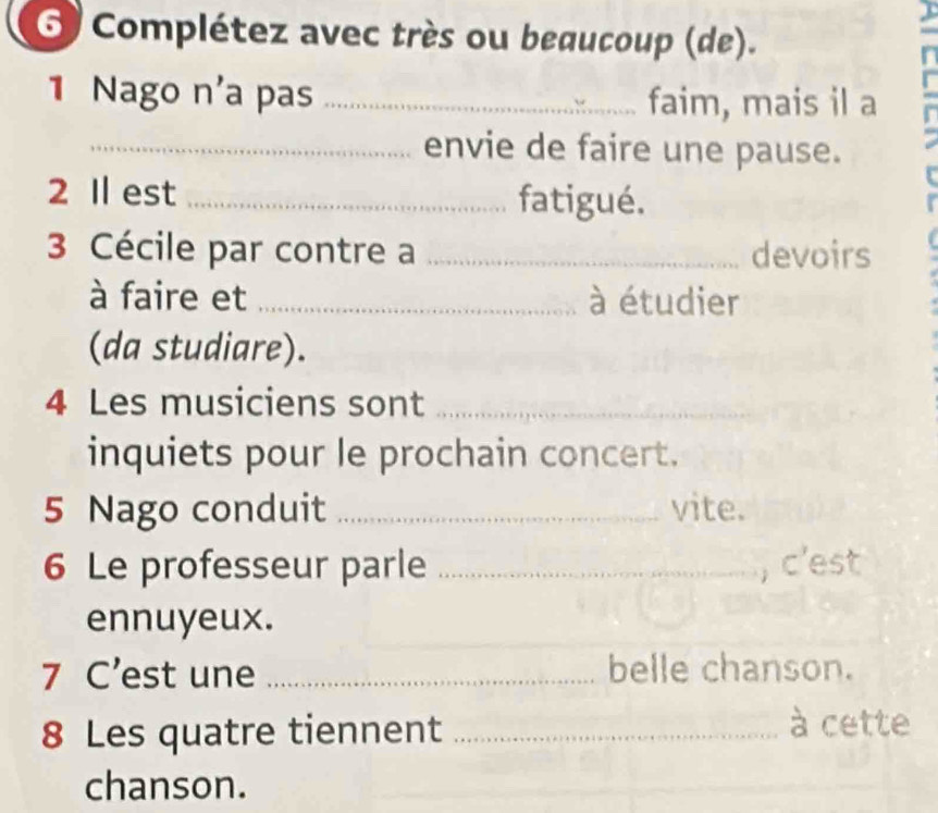 Complétez avec très ou beaucoup (de). 
1 Nago n'a pas _faim, mais il a 
_envie de faire une pause. 
2 Il est _fatigué. 
3 Cécile par contre a _devoirs 
à faire et _à étudier 
(da studiare). 
4 Les musiciens sont_ 
inquiets pour le prochain concert. 
5 Nago conduit _vite. 
6 Le professeur parle _, c'est 
ennuyeux. 
7 C’est une _belle chanson. 
8 Les quatre tiennent_ 
à cette 
chanson.