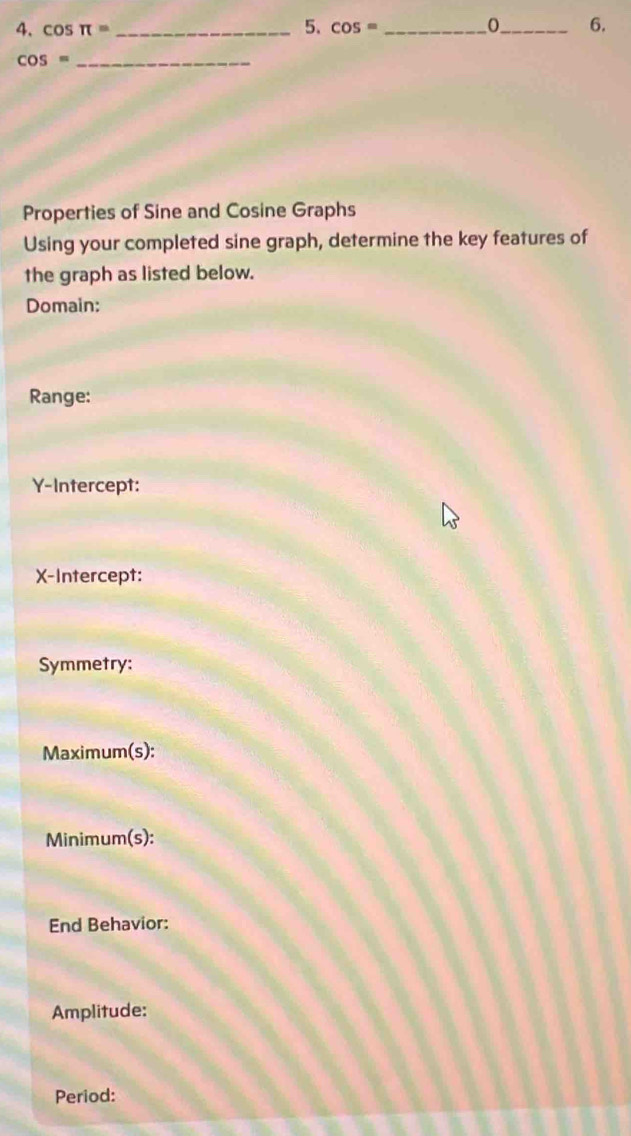 cos π = _ cos = _ 0_ 6. 
_ cos =
Properties of Sine and Cosine Graphs 
Using your completed sine graph, determine the key features of 
the graph as listed below. 
Domain: 
Range: 
Y-Intercept: 
X-Intercept: 
Symmetry: 
Maximum(s): 
Minimum(s): 
End Behavior: 
Amplitude: 
Period: