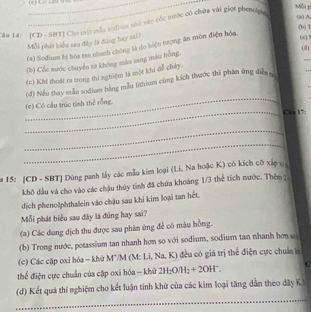 Có cầu t Mỗi p 
__ 
âu 14: [CD - SBT] Cho một mẫa sodium nhỏ vào cốc nước có chứa vài giọt phenolpht 
(a) A
(b) T 
Mỗi phát biểu sau đây là đủng hay sai? 
(a) Sođium bị hòa tan nhanh chóng là do hiện tượng ăn mòn điện hóa. 
(c) 1
(d) 
(b) Cốc nước chuyển từ không màu sang màu hồng. 
(c) Khí thoát ra trong thí nghiệm là một khí dễ cháy. 
_ 
(d) Nếu thay mẫu sodium bằng mẫu lithium cùng kích thước thì phản ứng diễn 
(e) Có cấu trúc tinh thể rỗng. 
_Câu 17: 
_ 
_ 
u 15: [CD - SBT] Dùng panh lấy các mẫu kim loại (Li, Na hoặc K) có kích cỡ xấp xỉ 
khô dầu và cho vào các chậu thủy tinh đã chứa khoảng 1/3 thể tích nước. Thêm 2. 
dịch phenolphthalein vào chậu sau khi kim loại tan hết. 
ỗi phát biểu sau đây là đúng hay sai? 
(a) Các dung dịch thu được sau phản ứng đề có màu hồng. 
(b) Trong nước, potassium tan nhanh hơn so với sodium, sodium tan nhanh hơn s 
(c) Các cặp oxi hóa - khử M^+/M I (M: Li, Na, K) đều có giá trị thể điện cực chuẩn lớ 
C 
thể điện cực chuẩn của cặp oxi hóa - khử 2H_2O/H_2+2OH^-. 
(d) Kết quả thí nghiệm cho kết luận tính khử của các kim loại tăng dần theo dãy K 
_ 
_ 
_ 
_