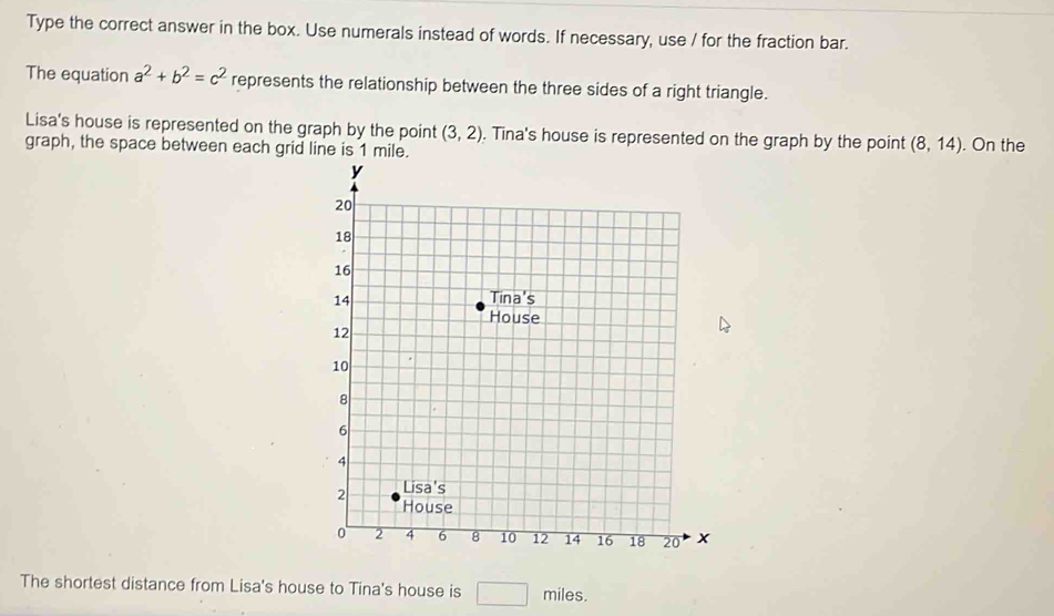 Type the correct answer in the box. Use numerals instead of words. If necessary, use / for the fraction bar. 
The equation a^2+b^2=c^2 represents the relationship between the three sides of a right triangle. 
Lisa's house is represented on the graph by the point (3,2). Tina's house is represented on the graph by the point (8,14)
graph, the space between each grid line is 1 mile. . On the 
The shortest distance from Lisa's house to Tina's house is □ miles.