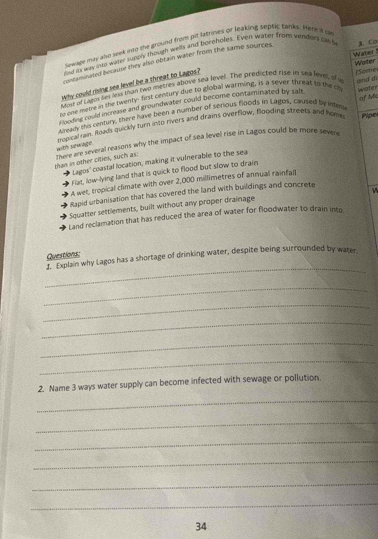 Sewage may also seek into the ground from pit latrines or leaking septic tanks. Here it ca
Water 
find its way into water supply though wells and boreholes. Even water from vendors can b 3. Co
Water
contaminated because they also obtain water from the same sources.
Why could rising sea level be a threat to Lagos?
Most of Lagos lies less than two metres above sea level. The predicted rise in sea level, of u
to one metre in the twenty- first century due to global warming, is a sever threat to the cit (Some
of Mc
Flooding could increase and groundwater could become contaminated by salt and di
Already this century, there have been a number of serious floods in Lagos, caused by intens water
tropical rain. Roads quickly turn into rivers and drains overflow, flooding streets and home Pipe
There are several reasons why the impact of sea level rise in Lagos could be more severe
with sewage.
than in other cities, such as:
Lagos’ coastal location, making it vulnerable to the sea
Flat, low-lying land that is quick to flood but slow to drain
A wet, tropical climate with over 2,000 millimetres of annual rainfall
Rapid urbanisation that has covered the land with buildings and concrete
Squatter settlements, built without any proper drainage
Land reclamation that has reduced the area of water for floodwater to drain into.
_
1. Explain why Lagos has a shortage of drinking water, despite being surrounded by water: Questions:
_
_
_
_
_
2. Name 3 ways water supply can become infected with sewage or pollution.
_
_
_
_
_
_
34