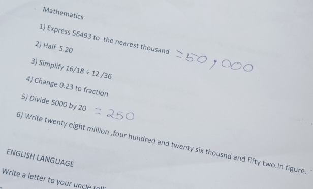 Mathematics 
1) Express 56493 to the nearest thousand 
2) Half 5.20
3) Simplify 16/18/ 12/36
4) Change 0.23 to fraction 
5) Divide 5000 by 20
5) Write twenty eight million ,four hundred and twenty six thousnd and fifty two.In figure 
ENGLISH LANGUAGE 
Write a letter to your uncle to