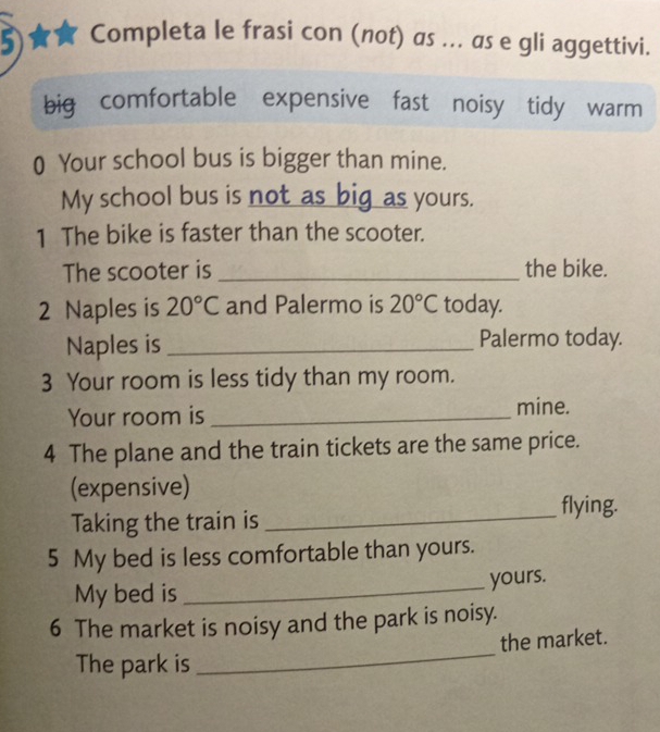 5)★ Completa le frasi con (not) as ... as e gli aggettivi.
big comfortable expensive fast noisy tidy warm
0 Your school bus is bigger than mine.
My school bus is not as big as yours.
1 The bike is faster than the scooter.
The scooter is _the bike.
2 Naples is 20°C and Palermo is 20°C today.
Naples is _Palermo today.
3 Your room is less tidy than my room.
Your room is _mine.
4 The plane and the train tickets are the same price.
(expensive)
Taking the train is _flying.
5 My bed is less comfortable than yours.
My bed is_
yours.
6 The market is noisy and the park is noisy.
_
the market.
The park is