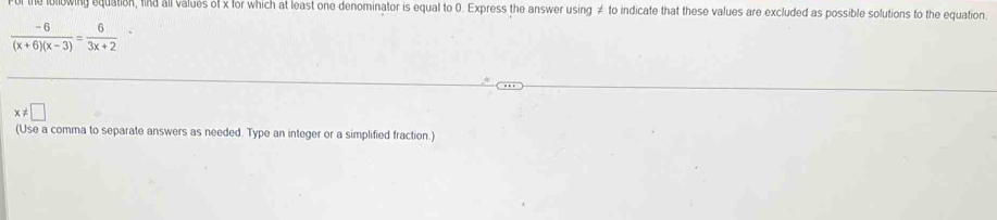 For the loowing equation, find all values of x for which at least one denominator is equal to 0. Express the answer using ≠ to indicate that these values are excluded as possible solutions to the equation.
 (-6)/(x+6)(x-3) =frac 6(3x+2)^.
x!= □
(Use a comma to separate answers as needed. Type an integer or a simplified fraction.)