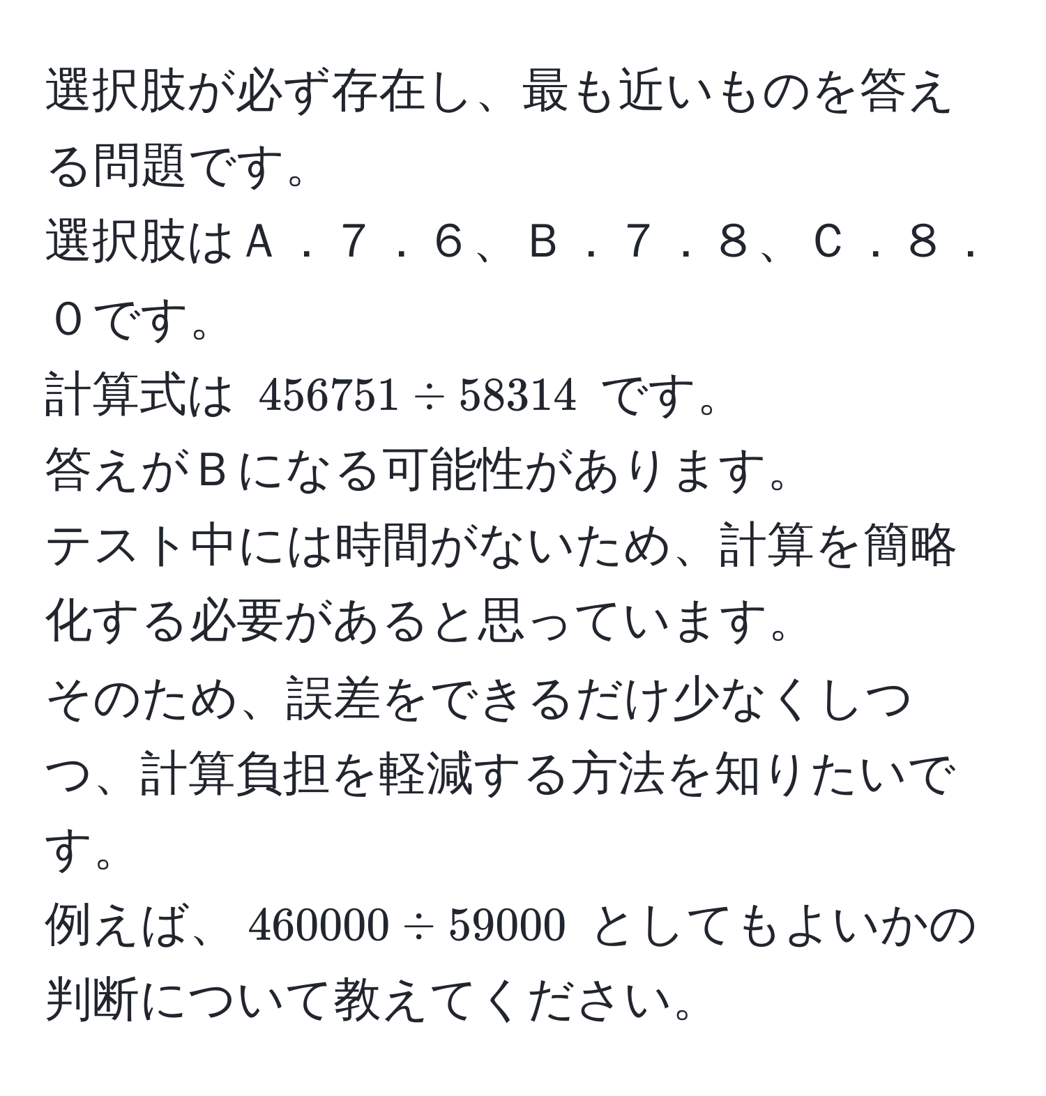 選択肢が必ず存在し、最も近いものを答える問題です。   
選択肢はＡ．７．６、Ｂ．７．８、Ｃ．８．０です。  
計算式は $456751 ÷ 58314$ です。  
答えがＢになる可能性があります。  
テスト中には時間がないため、計算を簡略化する必要があると思っています。  
そのため、誤差をできるだけ少なくしつつ、計算負担を軽減する方法を知りたいです。  
例えば、$460000 ÷ 59000$ としてもよいかの判断について教えてください。