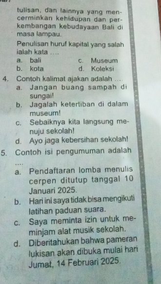 tulisan, dan lainnya yang men-
cerminkan kehidupan dan per-
kembangan kebudayaan Bali di
masa lampau.
Penulisan huruf kapital yang salah
ialah kata ....
a. bali c. Museum
b. kota d. Koleksi
4, Contoh kalimat ajakan adalah …
a. Jangan buang sampah di
sungai!
b. Jagalah ketertiban di dalam
museum!
c. Sebaiknya kita langsung me-
nuju sekolah!
d. Ayo jaga kebersihan sekolah!
5. Contoh isi pengumuman adalah
a. Pendaftaran lomba menulis
cerpen ditutup tanggal 10
Januari 2025.
b. Hari ini saya tidak bisa mengikuti
latihan paduan suara.
c. Saya meminta izin untuk me-
minjam alat musik sekolah.
d. Diberitahukan bahwa pameran
lukisan akan dibuka mulai hari
Jumat, 14 Februari 2025.