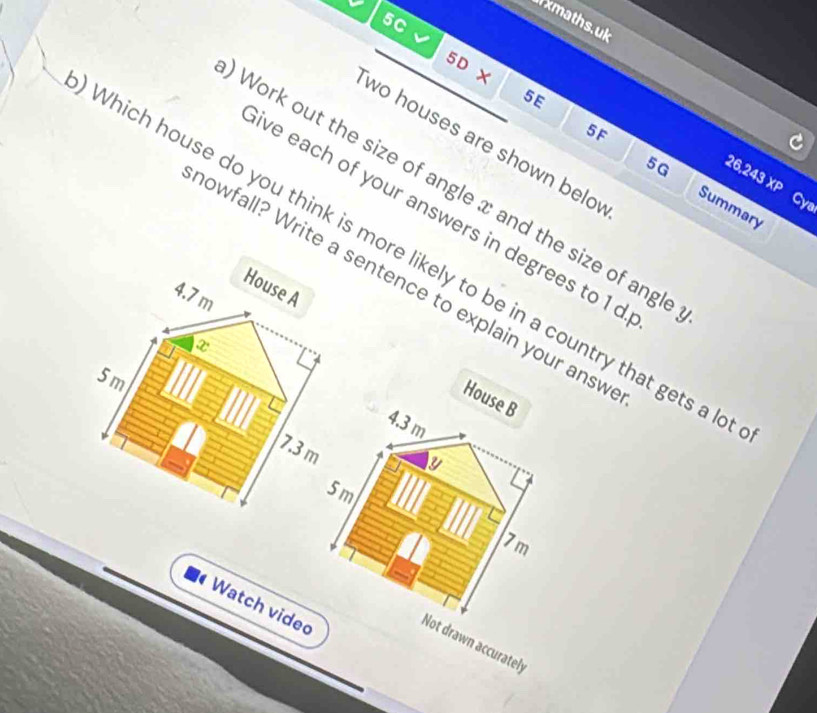 xmaths.uk 
5C
5D X
5E
5F
wo houses are shown belo
5G
26,243 XP Cy 
Work out the size of angle x and the size of angle 
Summary 
ve each of your answers in degrees to 1 d
Which house do you think is more likely to be in a country that gets a l 
howfall? Write a sentence to explain your answ 
House A
4.7m
x
5 m
House B
4.3 m
7.3 m
y
5 m
7m
Watch vided 
Not drawn accurately