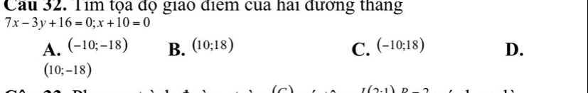 Cầu 32. Tim tọa độ giao điểm của hai đương thang
7x-3y+16=0; x+10=0
A. (-10;-18) B. (10;18) C. (-10;18) D.
(10;-18)
I(2,1)