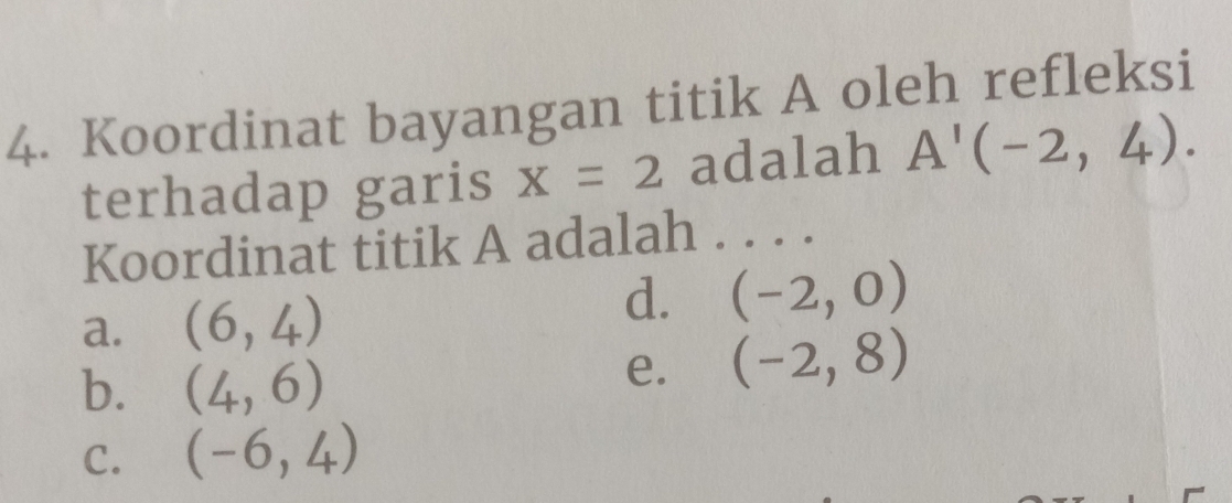 Koordinat bayangan titik A oleh refleksi
terhadap garis x=2 adalah A'(-2,4). 
Koordinat titik A adalah . . . .
a. (6,4)
d. (-2,0)
b. (4,6)
e. (-2,8)
C. (-6,4)