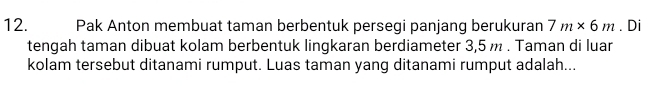 Pak Anton membuat taman berbentuk persegi panjang berukuran 7m* 6m. Di 
tengah taman dibuat kolam berbentuk lingkaran berdiameter 3,5 m. Taman di luar 
kolam tersebut ditanami rumput. Luas taman yang ditanami rumput adalah...