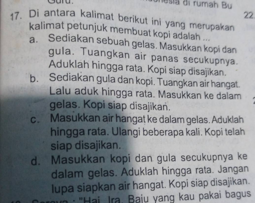 Sara.
nesia di rumah Bu
22
17. Di antara kalimat berikut ini yang merupakan
kalimat petunjuk membuat kopi adalah ...
a. Sediakan sebuah gelas. Masukkan kopi dan
gula. Tuangkan air panas secukupnya.
Aduklah hingga rata. Kopi siap disajikan.
b. Sediakan gula dan kopi. Tuangkan air hangat.
Lalu aduk hingga rata. Masukkan ke dalam
gelas. Kopi siap disajikan.
c. Masukkan air hangat ke dalam gelas. Aduklah
hingga rata. Ulangi beberapa kali. Kopi telah
siap disajikan.
d. Masukkan kopi dan gula secukupnya ke
dalam gelas. Aduklah hingga rata. Jangan
lupa siapkan air hangat. Kopi siap disajikan.
: "Hai, Ira. Baju yang kau pakai bagus