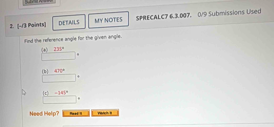 Sübmit Answer 
2. [-/3 Points] DETAILS MY NOTES SPRECALC7 6.3.007. 0/9 Submissions Used 
Find the reference angle for the given angle. 
(a) 235°
□°
(b) 470°
□°
(c) -145°
□°
Need Help? Read it Watch It