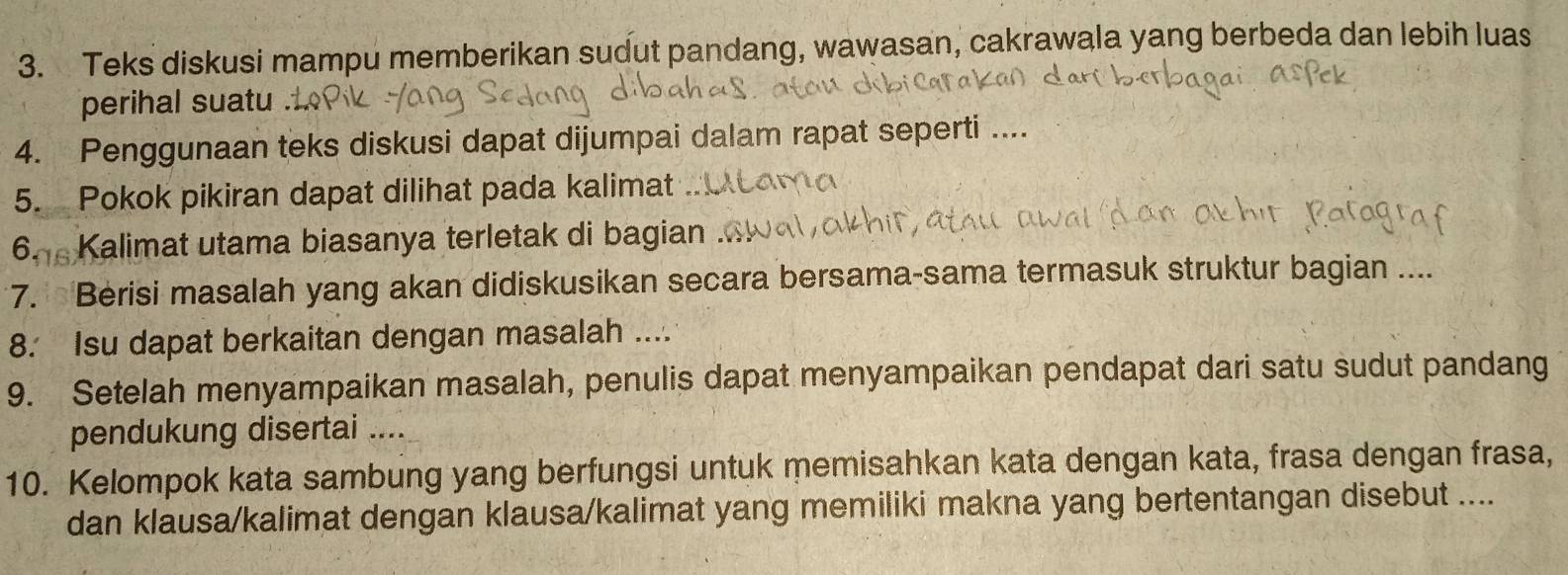 Teks diskusi mampu memberikan sudut pandang, wawasan, cakrawala yang berbeda dan lebih luas 
perihal suatu . 
4. Penggunaan teks diskusi dapat dijumpai dalam rapat seperti .... 
5. Pokok pikiran dapat dilihat pada kalimat 
6. Kalimat utama biasanya terletak di bagian . 
7. Berisi masalah yang akan didiskusikan secara bersama-sama termasuk struktur bagian .... 
8. Isu dapat berkaitan dengan masalah .... 
9. Setelah menyampaikan masalah, penulis dapat menyampaikan pendapat dari satu sudut pandang 
pendukung disertai .... 
10. Kelompok kata sambung yang berfungsi untuk memisahkan kata dengan kata, frasa dengan frasa, 
dan klausa/kalimat dengan klausa/kalimat yang memiliki makna yang bertentangan disebut ....