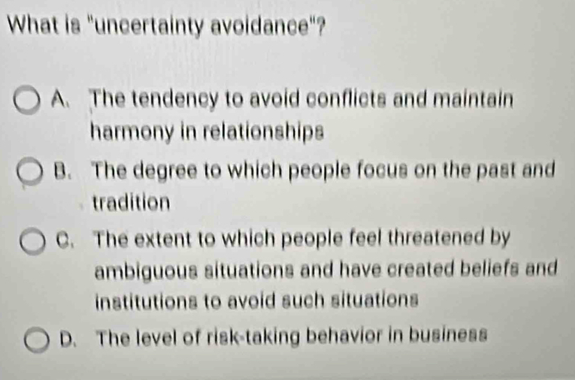 What is "uncertainty avoidance"?
A. The tendency to avoid conflicts and maintain
harmony in relationships
B. The degree to which people focus on the past and
tradition
C. The extent to which people feel threatened by
ambiguous situations and have created beliefs and
institutions to avoid such situations
D. The level of risk-taking behavior in business