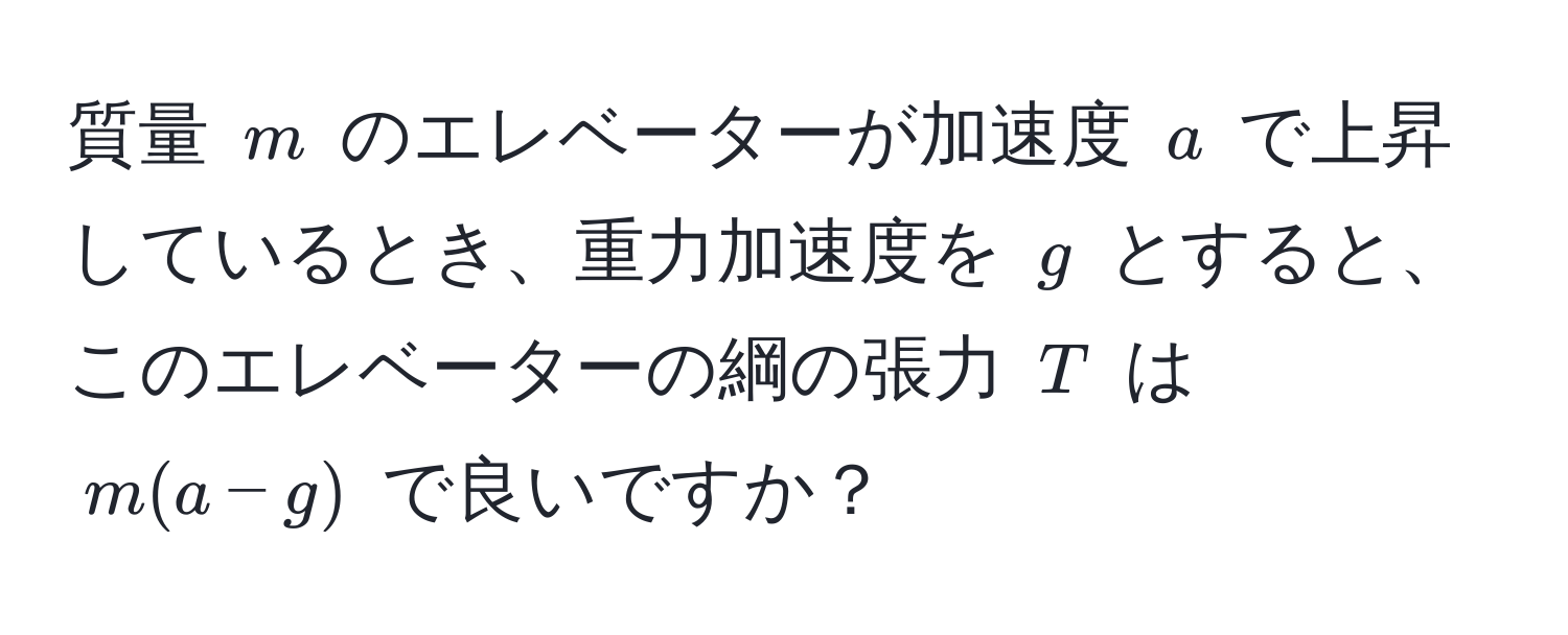 質量 $m$ のエレベーターが加速度 $a$ で上昇しているとき、重力加速度を $g$ とすると、このエレベーターの綱の張力 $T$ は $m(a-g)$ で良いですか？