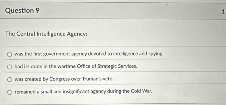 The Central Intelligence Agency:
was the frst government agency devoted to intelligence and spying.
had its roots in the wartime Office of Strategic Services.
was created by Congress over Truman's veto.
remained a small and insignificant agency during the Cold War.